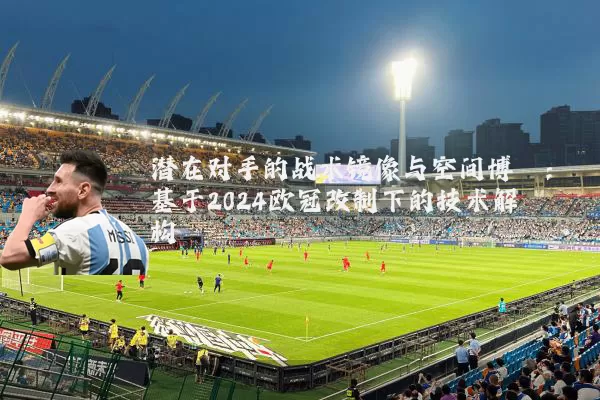 潜在对手的战术镜像与空间博弈:基于2024欧冠改制下的技术解构