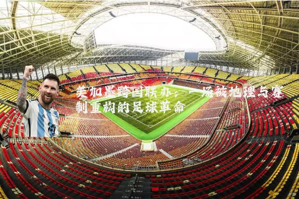 美加墨跨国联办：一场被地理与赛制重构的足球革命
